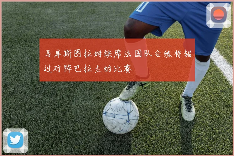 马库斯图拉姆缺席法国队合练将错过对阵巴拉圭的比赛