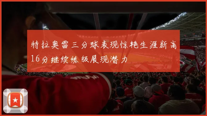特拉奥雷三分球表现惊艳生涯新高16分继续练级展现潜力