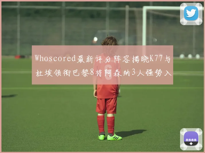 Whoscored最新评分阵容揭晓K77与杜埃领衔巴黎8将阿森纳3人强势入选