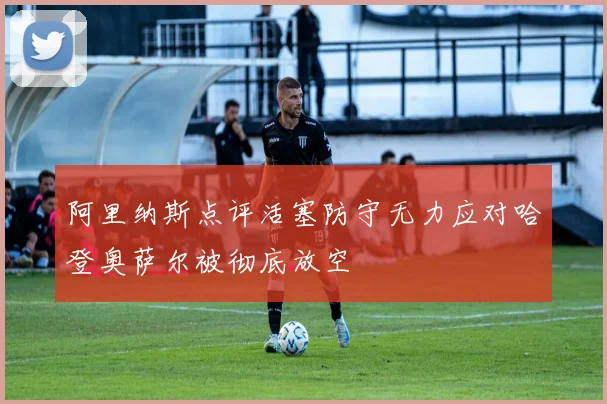 阿里纳斯点评活塞防守无力应对哈登奥萨尔被彻底放空