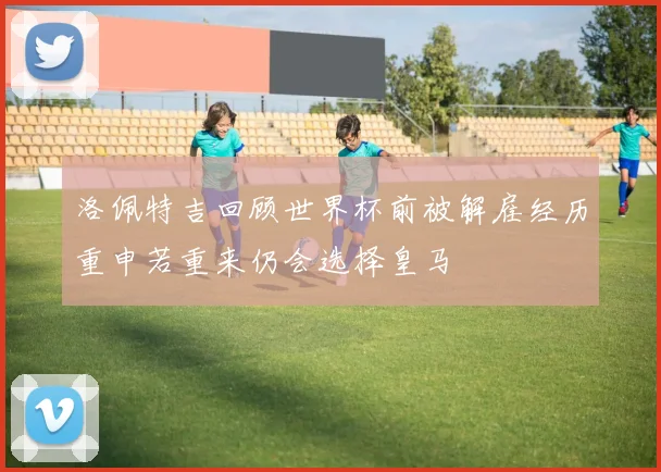 洛佩特吉回顾世界杯前被解雇经历重申若重来仍会选择皇马