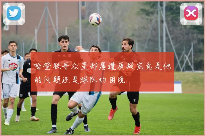 哈登联手众星却屡遭质疑究竟是他的问题还是球队的困境