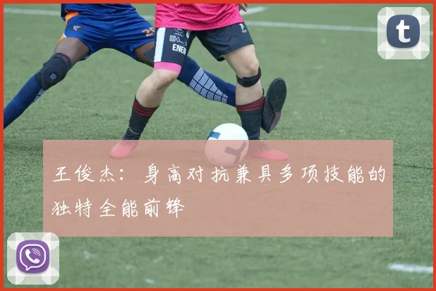 王俊杰：身高对抗兼具多项技能的独特全能前锋