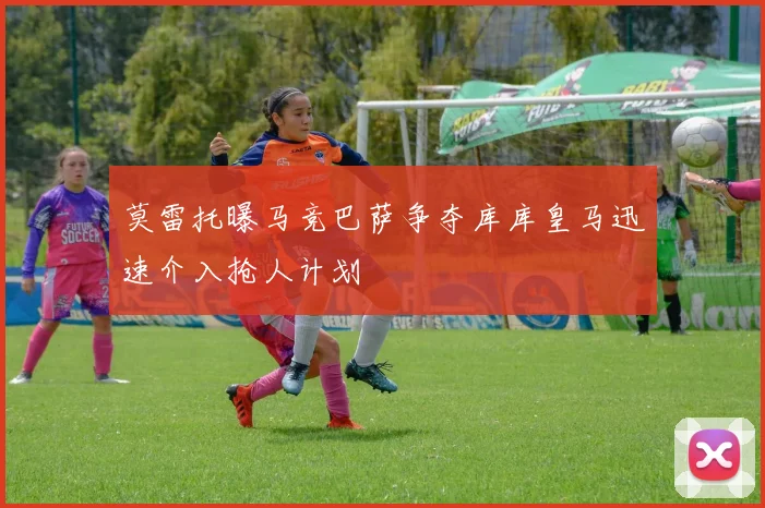 莫雷托曝马竞巴萨争夺库库皇马迅速介入抢人计划