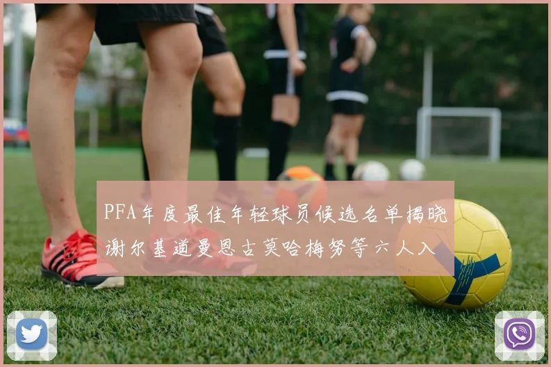PFA年度最佳年轻球员候选名单揭晓谢尔基道曼恩古莫哈梅努等六人入围