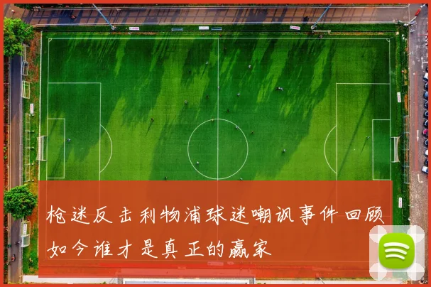 枪迷反击利物浦球迷嘲讽事件回顾如今谁才是真正的赢家