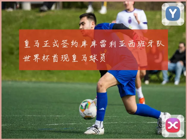 皇马正式签约库库雷利亚西班牙队世界杯首现皇马球员