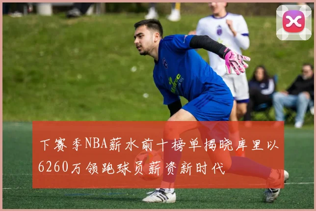 下赛季NBA薪水前十榜单揭晓库里以6260万领跑球员薪资新时代