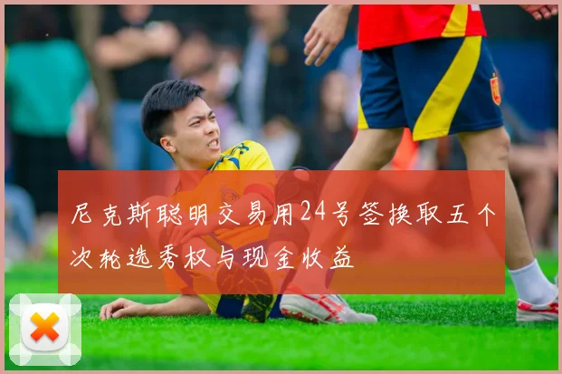 尼克斯聪明交易用24号签换取五个次轮选秀权与现金收益