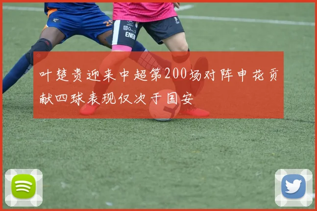 叶楚贵迎来中超第200场对阵申花贡献四球表现仅次于国安