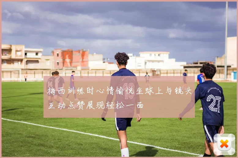 梅西训练时心情愉悦坐球上与镜头互动点赞展现轻松一面