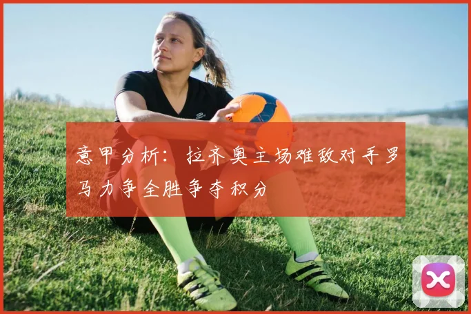 意甲分析：拉齐奥主场难敌对手罗马力争全胜争夺积分