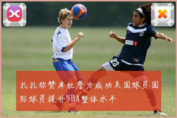 扎扎称赞库杜詹为成功美国球员国际球员提升NBA整体水平