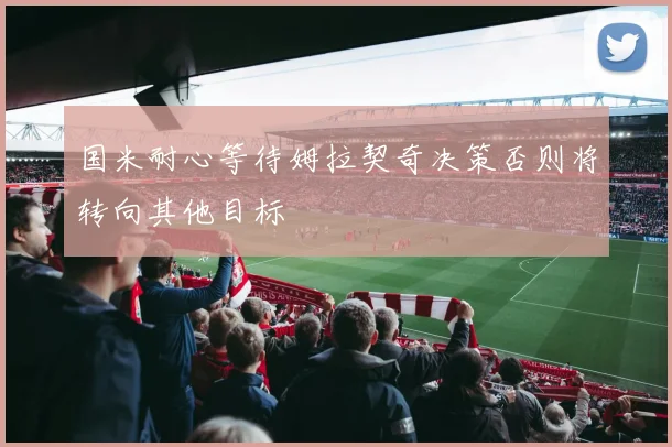 国米耐心等待姆拉契奇决策否则将转向其他目标
