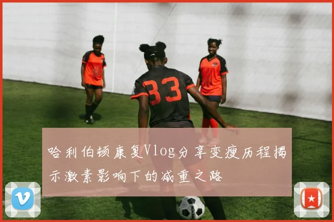 哈利伯顿康复Vlog分享变瘦历程揭示激素影响下的减重之路