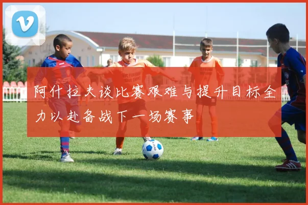 阿什拉夫谈比赛艰难与提升目标全力以赴备战下一场赛事
