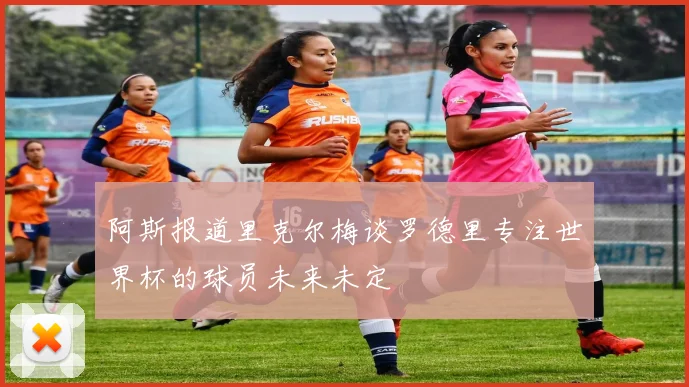 阿斯报道里克尔梅谈罗德里专注世界杯的球员未来未定