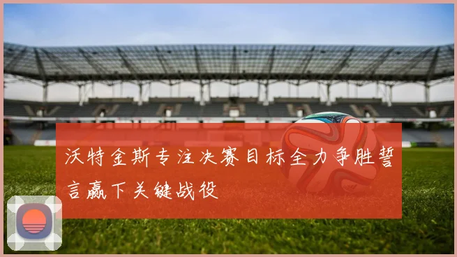 沃特金斯专注决赛目标全力争胜誓言赢下关键战役