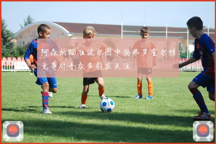 阿森纳瞄准波尔图中场弗罗霍尔特竞争对手众多引发关注